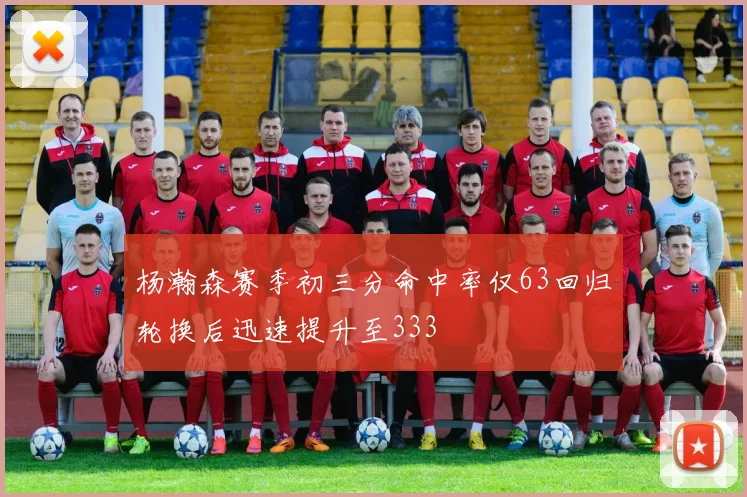 杨瀚森赛季初三分命中率仅63回归轮换后迅速提升至333