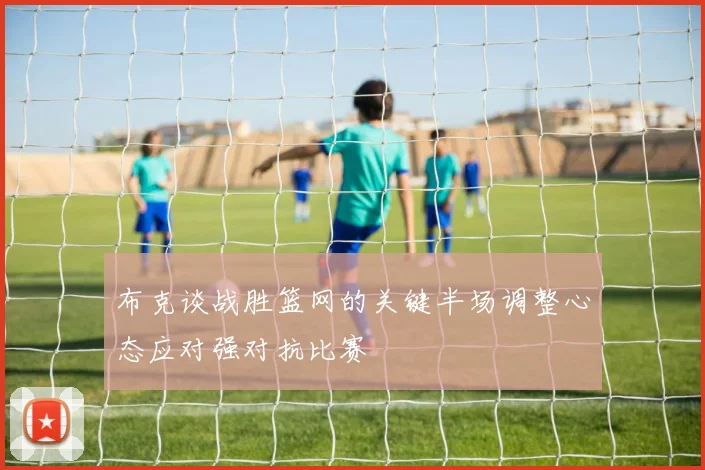 布克谈战胜篮网的关键半场调整心态应对强对抗比赛