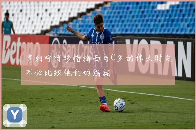 亨利呼吁珍惜梅西与C罗的伟大时刻不必比较他们的成就