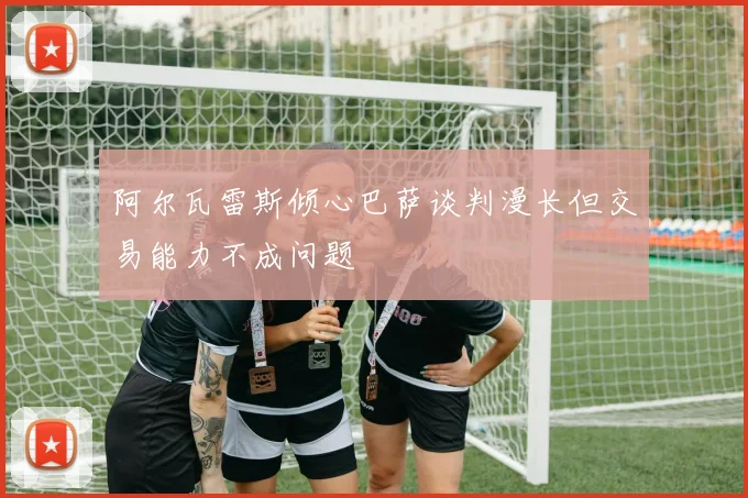 阿尔瓦雷斯倾心巴萨谈判漫长但交易能力不成问题
