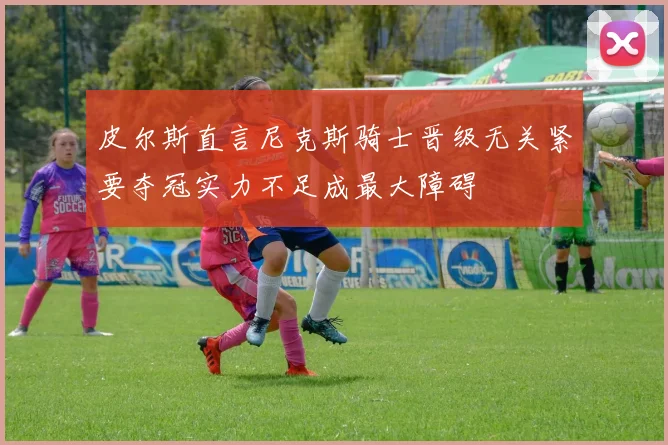 皮尔斯直言尼克斯骑士晋级无关紧要夺冠实力不足成最大障碍