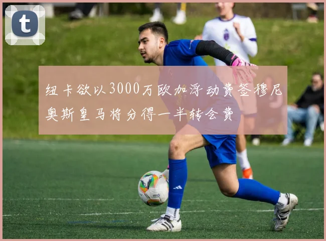纽卡欲以3000万欧加浮动费签穆尼奥斯皇马将分得一半转会费