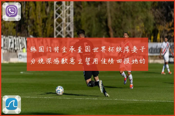 韩国门将金承奎因世界杯缺席妻子分娩深感歉意立誓用佳绩回报她的支持与爱