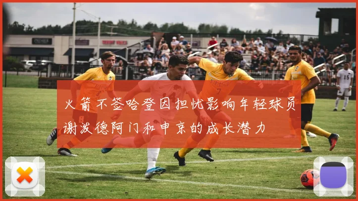火箭不签哈登因担忧影响年轻球员谢泼德阿门和申京的成长潜力