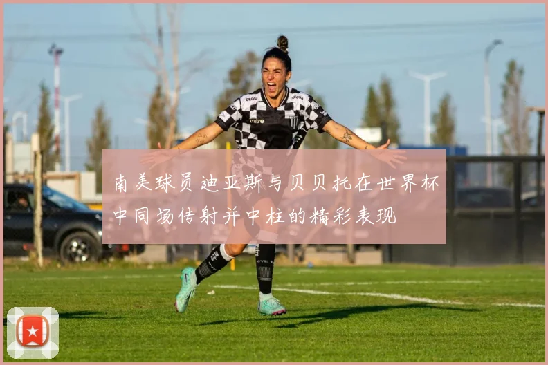 南美球员迪亚斯与贝贝托在世界杯中同场传射并中柱的精彩表现