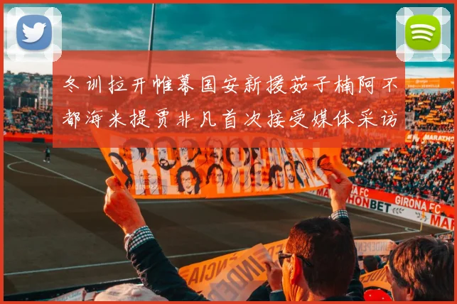 冬训拉开帷幕国安新援茹子楠阿不都海米提贾非凡首次接受媒体采访分享心声