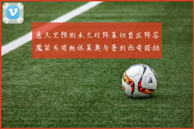 意天空预测米兰对阵莱切首发阵容魔笛或将轮休莱奥与普利西奇搭档出战
