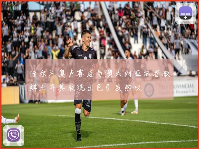 恰尔汗奥卢赛后与澳大利亚记者激辩土耳其表现出色引发热议