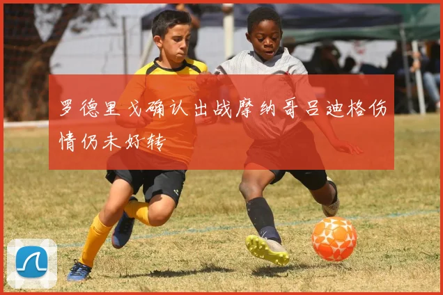 罗德里戈确认出战摩纳哥吕迪格伤情仍未好转