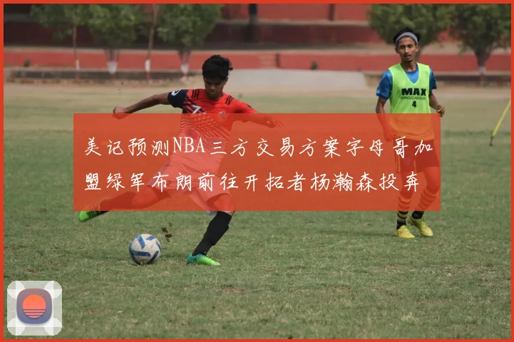 美记预测NBA三方交易方案字母哥加盟绿军布朗前往开拓者杨瀚森投奔雄鹿