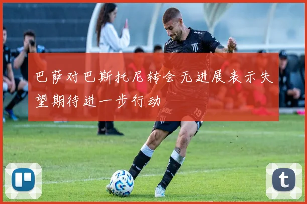 巴萨对巴斯托尼转会无进展表示失望期待进一步行动