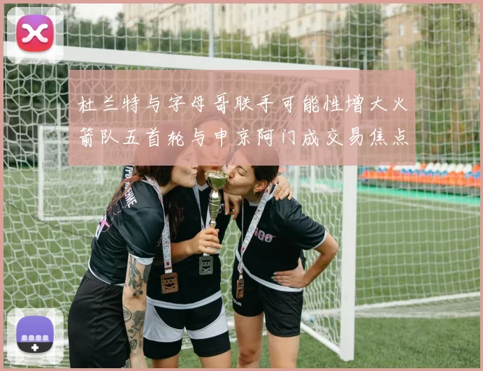 杜兰特与字母哥联手可能性增大火箭队五首轮与申京阿门成交易焦点