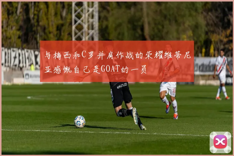 与梅西和C罗并肩作战的荣耀维蒂尼亚感慨自己是GOAT的一员