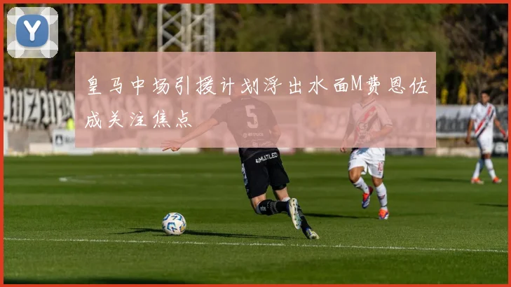 皇马中场引援计划浮出水面M费恩佐成关注焦点