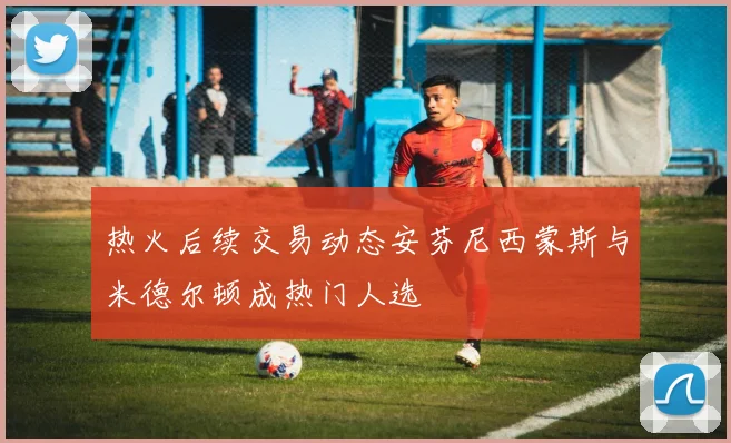 热火后续交易动态安芬尼西蒙斯与米德尔顿成热门人选