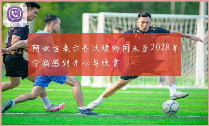 阿坎吉表示齐沃续约国米至2028年令我感到开心与欣赏