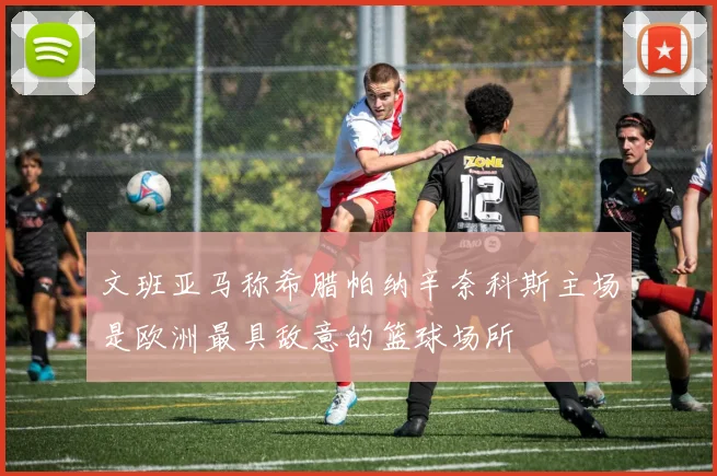 文班亚马称希腊帕纳辛奈科斯主场是欧洲最具敌意的篮球场所