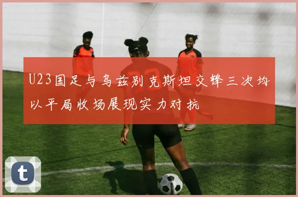 U23国足与乌兹别克斯坦交锋三次均以平局收场展现实力对抗
