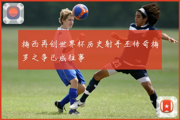 梅西再创世界杯历史射手王传奇梅罗之争已成往事