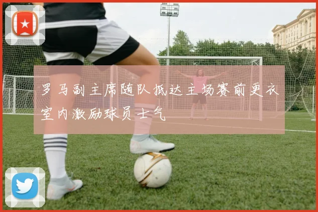 罗马副主席随队抵达主场赛前更衣室内激励球员士气