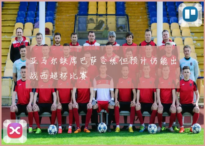 亚马尔缺席巴萨合练但预计仍能出战西超杯比赛