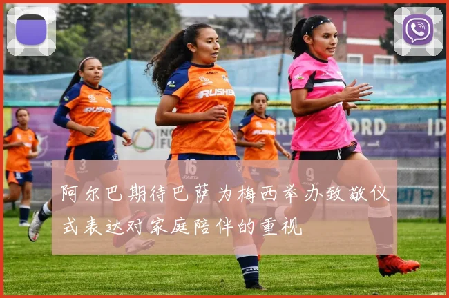 阿尔巴期待巴萨为梅西举办致敬仪式表达对家庭陪伴的重视