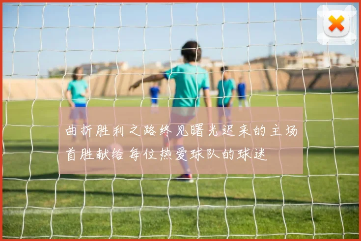 曲折胜利之路终见曙光迟来的主场首胜献给每位热爱球队的球迷