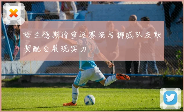 哈兰德期待重返赛场与挪威队友默契配合展现实力